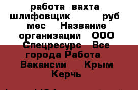 работа. вахта. шлифовщик. 50 000 руб./мес. › Название организации ­ ООО Спецресурс - Все города Работа » Вакансии   . Крым,Керчь